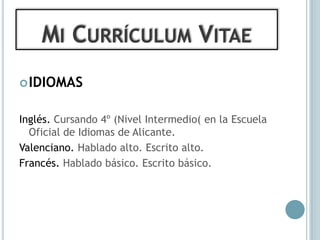 MI CURRÍCULUM VITAE
 IDIOMAS


Inglés. Cursando 4º (Nivel Intermedio( en la Escuela
  Oficial de Idiomas de Alicante.
Valenciano. Hablado alto. Escrito alto.
Francés. Hablado básico. Escrito básico.
 
