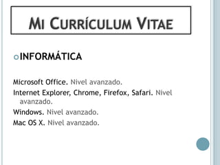 MI CURRÍCULUM VITAE
 INFORMÁTICA


Microsoft Office. Nivel avanzado.
Internet Explorer, Chrome, Firefox, Safari. Nivel
  avanzado.
Windows. Nivel avanzado.
Mac OS X. Nivel avanzado.
 