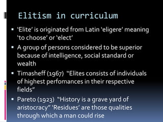 Elitism in curriculum
 ‘Elite’ is originated from Latin ‘eligere’ meaning
‘to choose’ or ‘elect’
 A group of persons considered to be superior
because of intelligence, social standard or
wealth
 Timasheff (1967) “Elites consists of individuals
of highest perfomances in their respective
fields”
 Pareto (1923) “History is a grave yard of
aristocracy” ‘Residues’ are those qualities
through which a man could rise
 
