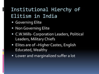 Institutional Hierchy of
Elitism in India
 Governing Elite
 Non Governing Elite
 C.W.Mills- Corporation Leaders, Political
Leaders, Military Chiefs
 Elites are of –Higher Castes, English
Educated,Wealthy
 Lower and marginalized suffer a lot
 