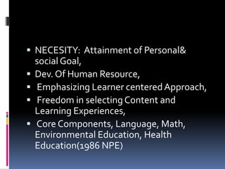  NECESITY: Attainment of Personal&
social Goal,
 Dev. Of Human Resource,
 Emphasizing Learner centeredApproach,
 Freedom in selectingContent and
Learning Experiences,
 Core Components, Language, Math,
Environmental Education, Health
Education(1986 NPE)
 