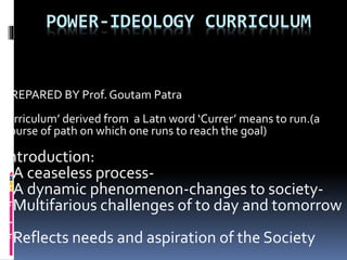 POWER-IDEOLOGY CURRICULUM
PREPARED BY Prof. Goutam Patra
1
‘Crriculum’ derived from a Latn word ‘Currer’ means to run.(a
course of path on which one runs to reach the goal)
Introduction:
*A ceaseless process-
*A dynamic phenomenon-changes to society-
*Multifarious challenges of to day and tomorrow
–
*Reflects needs and aspiration of the Society
 