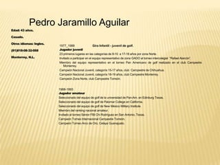 Pedro Jaramillo Aguilar
Edad: 43 años.
Casado.
Otros idiomas: Ingles.
(81)818-08-32-068
Monterrey, N.L.
1977_1988 Gira Infantil - juvenil de golf.
Jugador juvenil
23 primeros lugares en las categorías de 8-10 a 17-18 años por zona Norte.
Invitado a participar en el equipo representativo de zona GADO al torneo intercolegial “Rafael Alarcón”.
Miembro del equipo representativo en el torneo Pan Americano de golf realizado en el club Campestre
Monterrey.
Campeón Nacional Juvenil, categoría 15-17 años, club Campestre de Chihuahua.
Campeón Nacional Juvenil, categoría 18-19 años, club Campestre Monterrey.
Campeón Zona Norte, club Campestre Torreón.
1988-1993
Jugador amateur
Seleccionado del equipo de golf de la universidad de Pan-Am. en Edinburg Texas.
Seleccionado del equipo de golf de Palomar College en California.
Seleccionado del equipo de golf de New México Military Institute.
Miembro del ranking nacional amateur.
Invitado al torneo Sénior FBI Chi Rodríguez en San Antonio, Texas.
Campeón Torneo Internacional Campestre Torreón.
Campeón Torneo Arco de Oro, Celaya Guanajuato.
 
