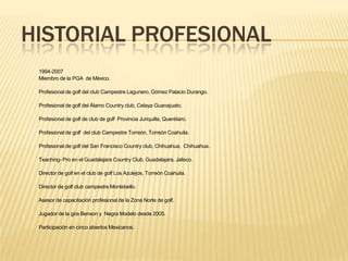 1994-2007
Miembro de la PGA de México.
Profesional de golf del club Campestre Lagunero, Gómez Palacio Durango.
Profesional de golf del Álamo Country club, Celaya Guanajuato.
Profesional de golf de club de golf Provincia Juriquilla, Querétaro.
Profesional de golf del club Campestre Torreón, Torreón Coahuila.
Profesional de golf del San Francisco Country club, Chihuahua, Chihuahua.
Teaching- Pro en el Guadalajara Country Club, Guadalajara, Jalisco.
Director de golf en el club de golf Los Azulejos, Torreón Coahuila.
Director de golf club campestre Montebello.
Asesor de capacitación profesional de la Zona Norte de golf.
Jugador de la gira Benson y Negra Modelo desde 2005.
Participación en cinco abiertos Mexicanos.
HISTORIAL PROFESIONAL
 