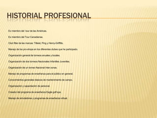 HISTORIAL PROFESIONAL
Ex miembro del tour de las Américas.
Ex miembro del Tour Canadiense.
Club fitter de las marcas: Titleist, Ping y Henry-Griffitts.
Manejo de los pro-shops en los diferentes clubes que he participado.
Organización general de torneos anuales y locales.
Organización de dos torneos Nacionales Infantiles Juveniles.
Organización de un torneo Nacional Inter zonas.
Manejo de programas de enseñanza para el público en general.
Conocimientos generales básicos de mantenimiento de campo.
Organización y capacitación de personal.
Creador del programa de enseñanza Eagle golf eye.
Manejo de simuladores y programas de enseñanza virtual.
 