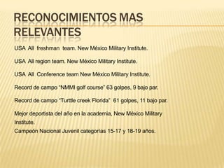 RECONOCIMIENTOS MAS
RELEVANTES
USA All freshman team. New México Military Institute.
USA All region team. New México Military Institute.
USA All Conference team New México Military Institute.
Record de campo “NMMI golf course” 63 golpes, 9 bajo par.
Record de campo “Turttle creek Florida” 61 golpes, 11 bajo par.
Mejor deportista del año en la academia, New México Military
Institute.
Campeón Nacional Juvenil categorías 15-17 y 18-19 años.
 