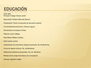 EDUCACIÓN
1976-1995
•Primaria “Colegio Torreon Jardin”
•Secundaria “Federico Berrueto Ramon”
•Preparatoria “Centro incorporado de educación superior”
•Universidad Iberoamericana, Campus Laguna.
•Panamerican University of Texas.
•Palomar Junior College.
•New México Military Institute.
•Golf coaches school.
•Capacitación de rendimiento integral de personal, Tec de Monterrey.
•Curso de mejora continua, Tec. de Monterrey.
•Relaciones públicas empresariales, Tec. de Monterrey.
•Manejo de los programas básicos de computación.
•Idiomas: Español e Ingles
 