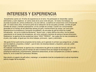 INTERESES Y EXPERIENCIA
Actualmente cuento con 18 años de experiencia en el ramo. He participado en desarrollar, operar,
administrar y cubrir objetivos en varios clubs de la zona norte del país. En todos mis trabajos ,he
asumido el puesto de primer profesional, y los dos últimos, cumplimos el compromiso como Director de
golf. En todos estos años, formamos parte de la realización de las escuelas juveniles, comités de golf,
comités de campo y también participamos en los comités de consejo. Cuento con conocimientos
generales en el manejo de las diferentes aéreas de golf y mantenimiento de campo, así como gran
experiencia en la enseñanza y formación de golfistas y de escuelas de golf de todos los niveles.
Actualmente, vivo en la ciudad de Monterrey, Nuevo León, y estos últimos dos años, me he estado
capacitando en el manejo de simuladores, así como vectores y lectores de swing en tercera dimensión.
Realizamos la apertura de las academias indoor “GOLF TEEACH” , las cuales son la mas completas en
el país y las cuales, al igual que mis otros trabajos, promuevo , opero y administro.
Me gusta formar parte de los proyectos de los clubs, por lo general, lo primero que pregunto es: ¿Cuáles
son los objetivos, proyectos y metas?, que el club o la empresa desean y requieren, para así, poder
lograr los objetivos.
He realizado recientemente, la apertura de un laboratorio de golf en la ciudad de Cancún, así como la
capacitación del personal, para el manejo de esta novedosa forma de integrar la tecnología a la
enseñanza tradicional y próximamente, estaremos asesorando, al club Campestre de Lourdes en Saltillo y
Santa Fe, en la ciudad de Cuernavaca, Morelos.
Sigo siendo un jugador de golf activo, mantengo un excelente nivel de competencia lo cual es importante
para la imagen de la empresa.
 
