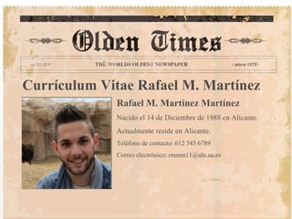 Currículum Vitae Rafael M. Martínez
             Rafael M. Martínez Martínez
             Nacido el 14 de Diciembre de 1988 en Alicante.
             Actualmente reside en Alicante.
             Teléfono de contacto: 612 345 6789
             Correo electrónico: rmmm11@alu.ua.es
 