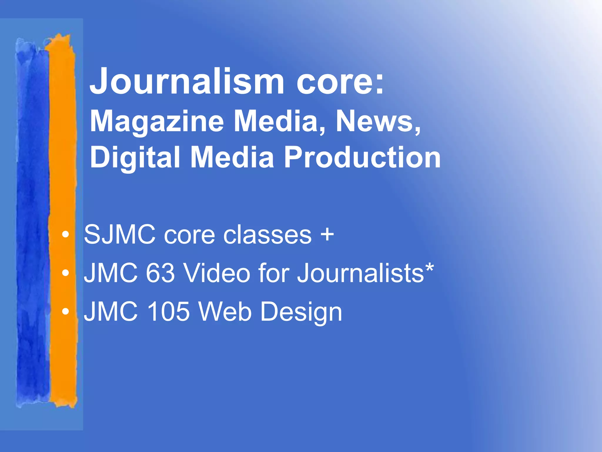 Journalism core: 
Magazine Media, News, 
Digital Media Production 
• SJMC core classes + 
• JMC 63 Video for Journalists* 
• JMC 105 Web Design 
 