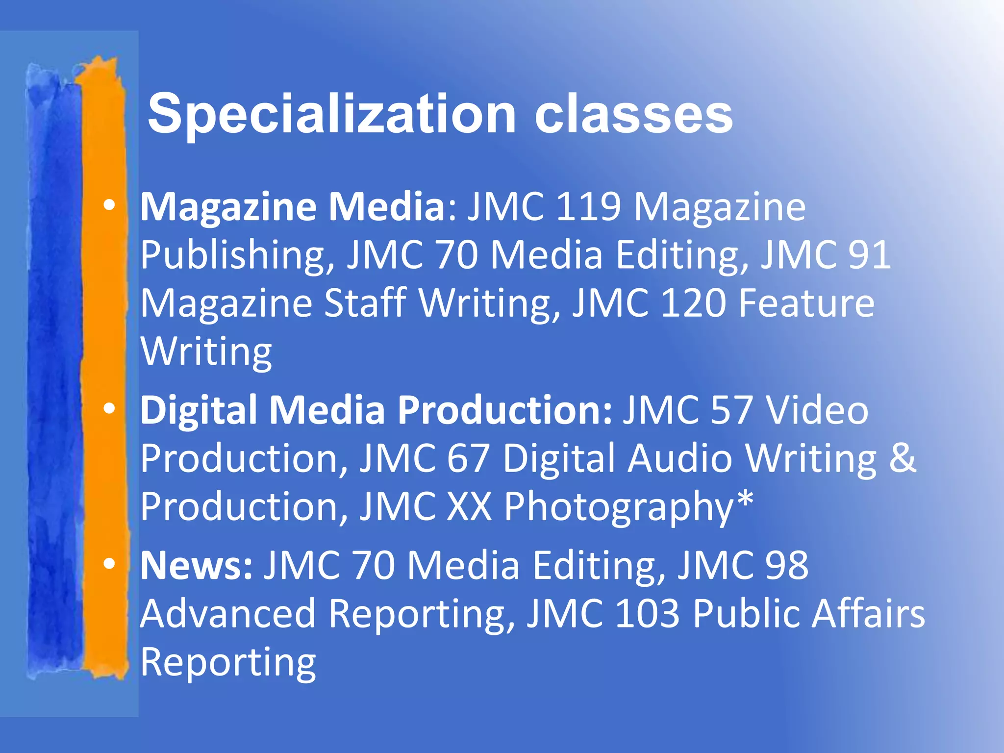 Specialization classes 
• Magazine Media: JMC 119 Magazine 
Publishing, JMC 70 Media Editing, JMC 91 
Magazine Staff Writing, JMC 120 Feature 
Writing 
• Digital Media Production: JMC 57 Video 
Production, JMC 67 Digital Audio Writing & 
Production, JMC XX Photography* 
• News: JMC 70 Media Editing, JMC 98 
Advanced Reporting, JMC 103 Public Affairs 
Reporting 
 