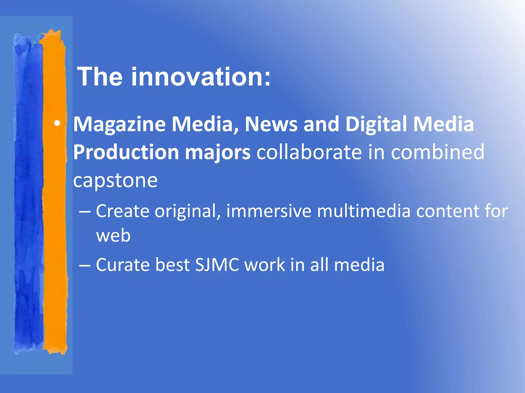 The innovation: 
• Magazine Media, News and Digital Media 
Production majors collaborate in combined 
capstone 
– Create original, immersive multimedia content for 
web 
– Curate best SJMC work in all media 
 