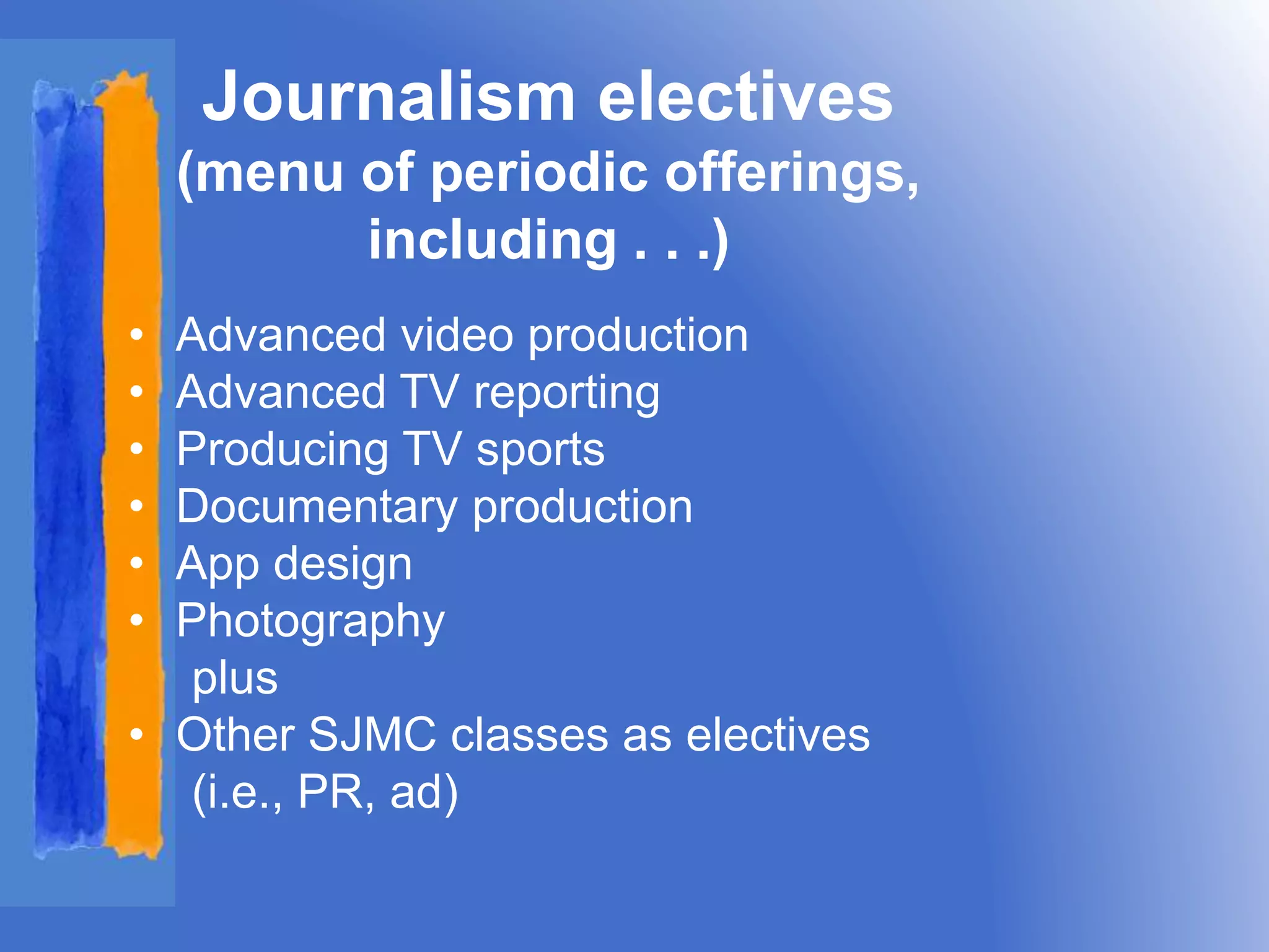 Journalism electives 
(menu of periodic offerings, 
including . . .) 
• Advanced video production 
• Advanced TV reporting 
• Producing TV sports 
• Documentary production 
• App design 
• Photography 
plus 
• Other SJMC classes as electives 
(i.e., PR, ad) 
 