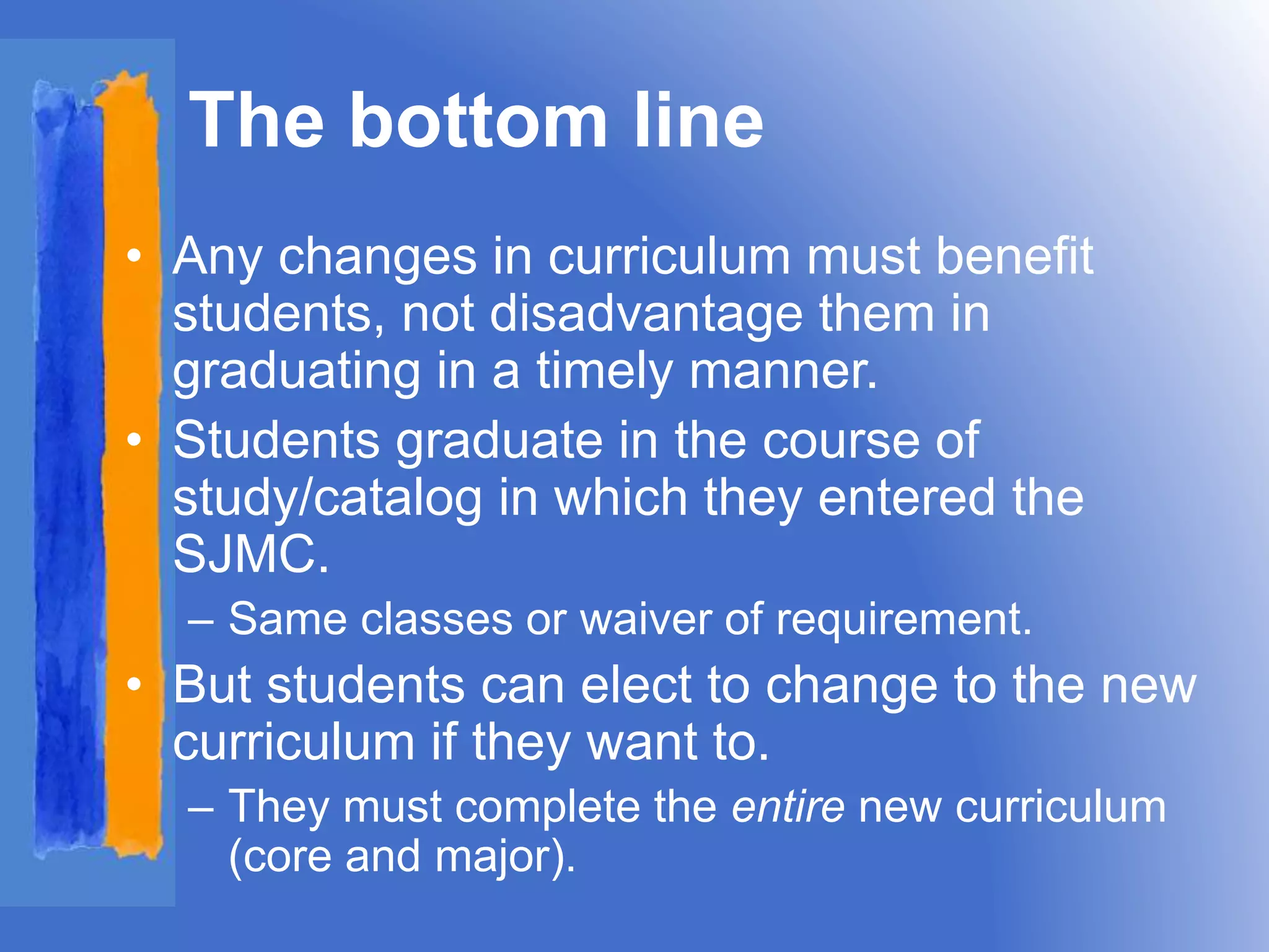 The bottom line 
• Any changes in curriculum must benefit 
students, not disadvantage them in 
graduating in a timely manner. 
• Students graduate in the course of 
study/catalog in which they entered the 
SJMC. 
– Same classes or waiver of requirement. 
• But students can elect to change to the new 
curriculum if they want to. 
– They must complete the entire new curriculum 
(core and major). 
 