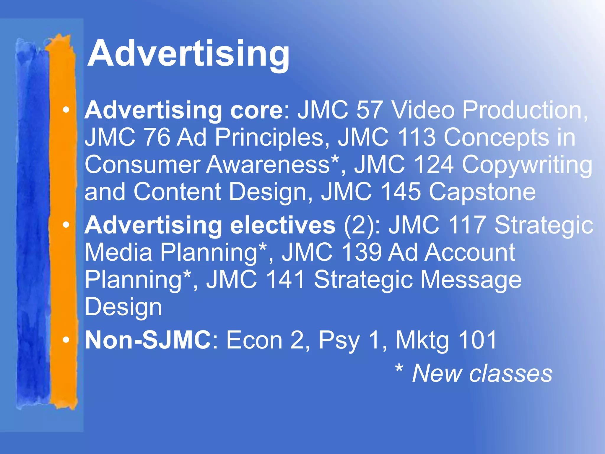 Advertising 
• Advertising core: JMC 57 Video Production, 
JMC 76 Ad Principles, JMC 113 Concepts in 
Consumer Awareness*, JMC 124 Copywriting 
and Content Design, JMC 145 Capstone 
• Advertising electives (2): JMC 117 Strategic 
Media Planning*, JMC 139 Ad Account 
Planning*, JMC 141 Strategic Message 
Design 
• Non-SJMC: Econ 2, Psy 1, Mktg 101 
* New classes 
 