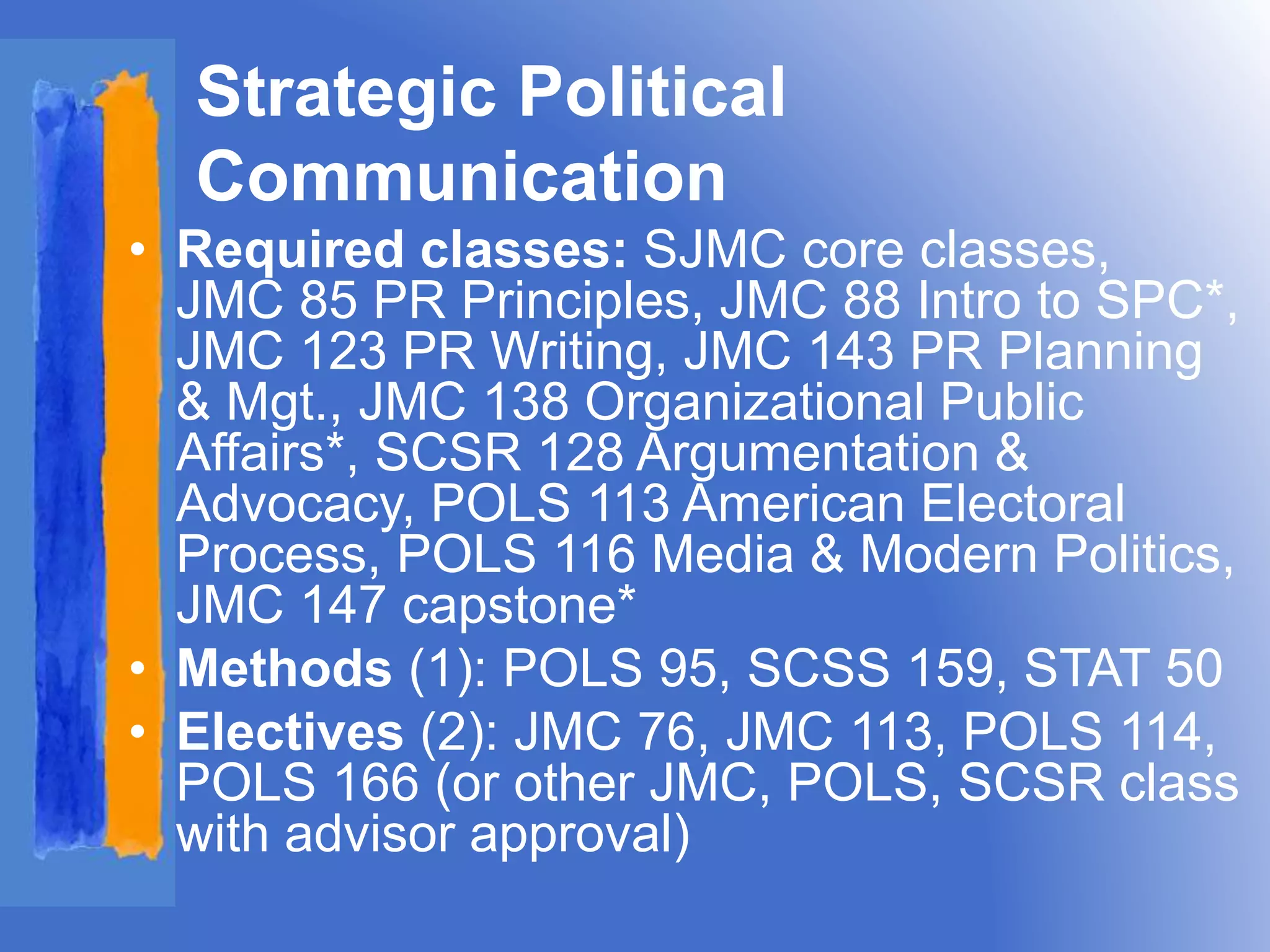Strategic Political 
Communication 
• Required classes: SJMC core classes, 
JMC 85 PR Principles, JMC 88 Intro to SPC*, 
JMC 123 PR Writing, JMC 143 PR Planning 
& Mgt., JMC 138 Organizational Public 
Affairs*, SCSR 128 Argumentation & 
Advocacy, POLS 113 American Electoral 
Process, POLS 116 Media & Modern Politics, 
JMC 147 capstone* 
• Methods (1): POLS 95, SCSS 159, STAT 50 
• Electives (2): JMC 76, JMC 113, POLS 114, 
POLS 166 (or other JMC, POLS, SCSR class 
with advisor approval) 
 