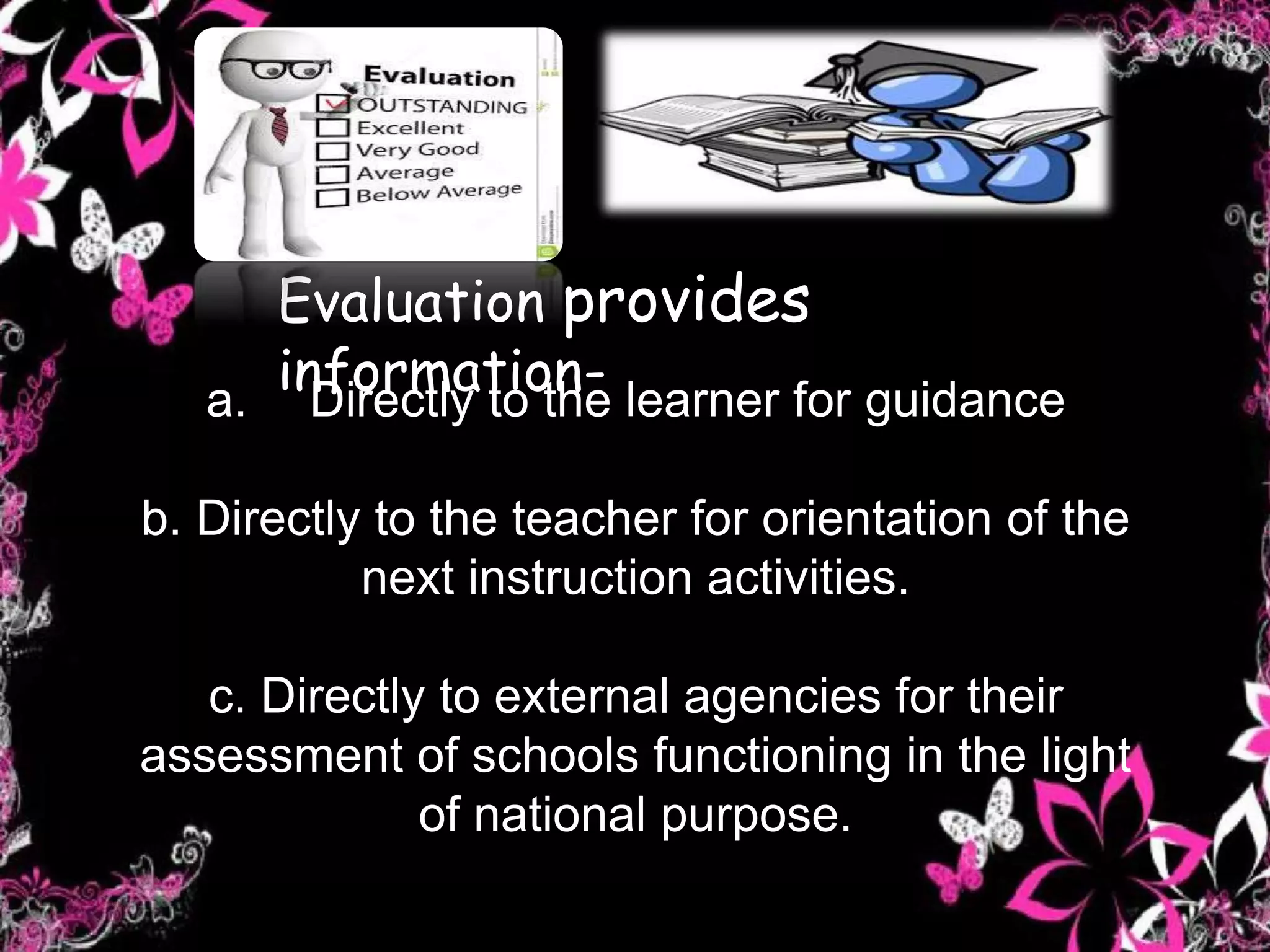 a. Directly to the learner for guidance
b. Directly to the teacher for orientation of the
next instruction activities.
c. Directly to external agencies for their
assessment of schools functioning in the light
of national purpose.
Evaluation provides
information-