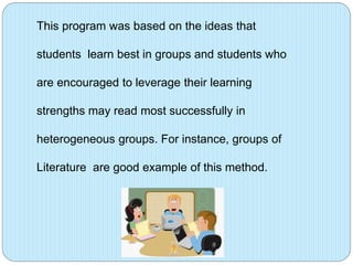 This program was based on the ideas that
students learn best in groups and students who
are encouraged to leverage their learning
strengths may read most successfully in
heterogeneous groups. For instance, groups of
Literature are good example of this method.

 