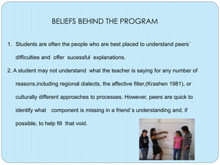 BELIEFS BEHIND THE PROGRAM
1. Students are often the people who are best placed to understand peers´
difficulties and offer sucessful explanations.
2. A student may not understand what the teacher is saying for any number of
reasons,including regional dialects, the affective filter,(Krashen 1981), or
culturally different approaches to processes. However, peers are quick to
identify what component is missing in a friend´s understanding and, if
possible, to help fill that void.

 