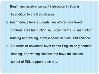 1. Beginners receive content instruction in Spanish
In addition to the ESL classes.
2. Intermediate level students are offered sheltered
content area Instruction in English with ESL instruction
reading and writing, math,e social studies, and science.
3. Students at advanced level attend English only content
,
reading, and writing classes and have no classes
period of ESL support each day.

 