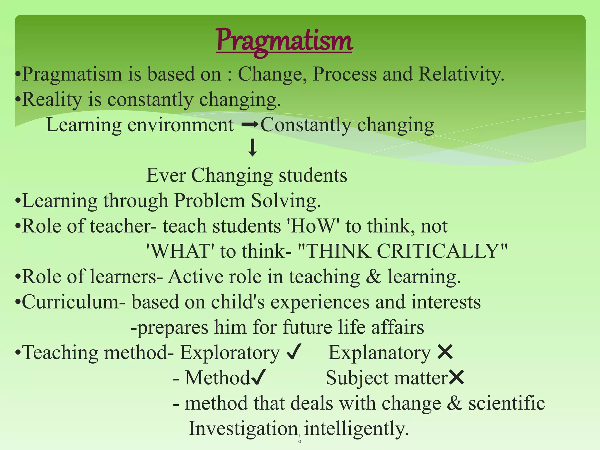 Pragmatism
•Pragmatism is based on : Change, Process and Relativity.
•Reality is constantly changing.
Learning environment ➡Constantly changing
⬇
Ever Changing students
•Learning through Problem Solving.
•Role of teacher- teach students 'HoW' to think, not
'WHAT' to think- "THINK CRITICALLY"
•Role of learners- Active role in teaching & learning.
•Curriculum- based on child's experiences and interests
-prepares him for future life affairs
•Teaching method- Exploratory ✔ Explanatory ✖
- Method✔ Subject matter✖
- method that deals with change & scientific
Investigation intelligently.1
0
 