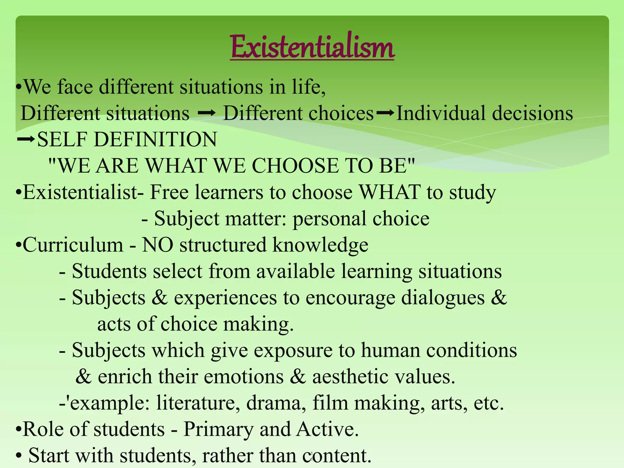 Existentialism
•We face different situations in life,
Different situations ➡ Different choices➡Individual decisions
➡SELF DEFINITION
"WE ARE WHAT WE CHOOSE TO BE"
•Existentialist- Free learners to choose WHAT to study
- Subject matter: personal choice
•Curriculum - NO structured knowledge
- Students select from available learning situations
- Subjects & experiences to encourage dialogues &
acts of choice making.
- Subjects which give exposure to human conditions
& enrich their emotions & aesthetic values.
-'example: literature, drama, film making, arts, etc.
•Role of students - Primary and Active.
• Start with students, rather than content.1
1
 