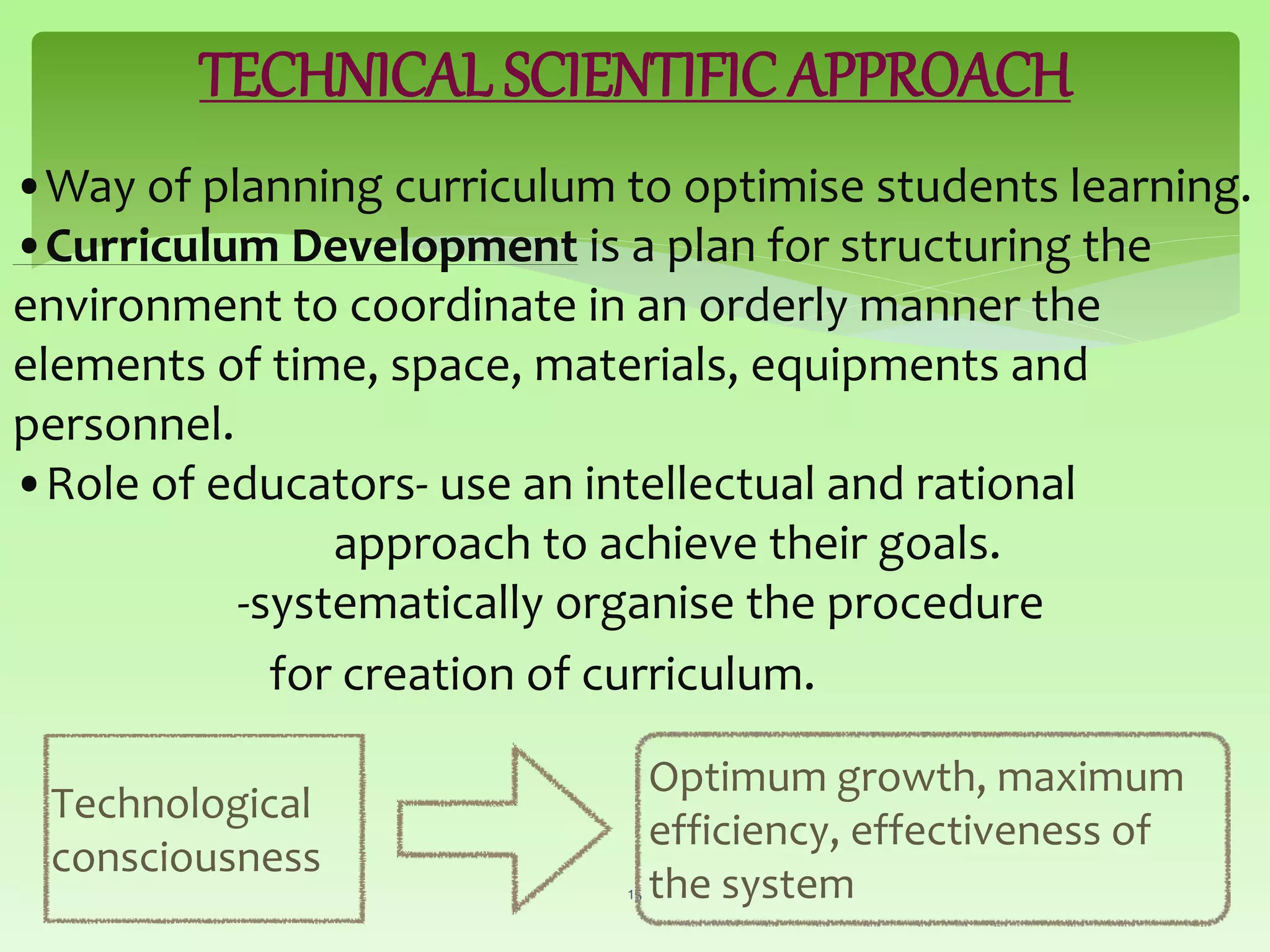 TECHNICAL SCIENTIFIC APPROACH
•Way of planning curriculum to optimise students learning.
•Curriculum Development is a plan for structuring the
environment to coordinate in an orderly manner the
elements of time, space, materials, equipments and
personnel.
•Role of educators- use an intellectual and rational
approach to achieve their goals.
-systematically organise the procedure
for creation of curriculum.
15
Technological
consciousness
Optimum growth, maximum
efficiency, effectiveness of
the system
 