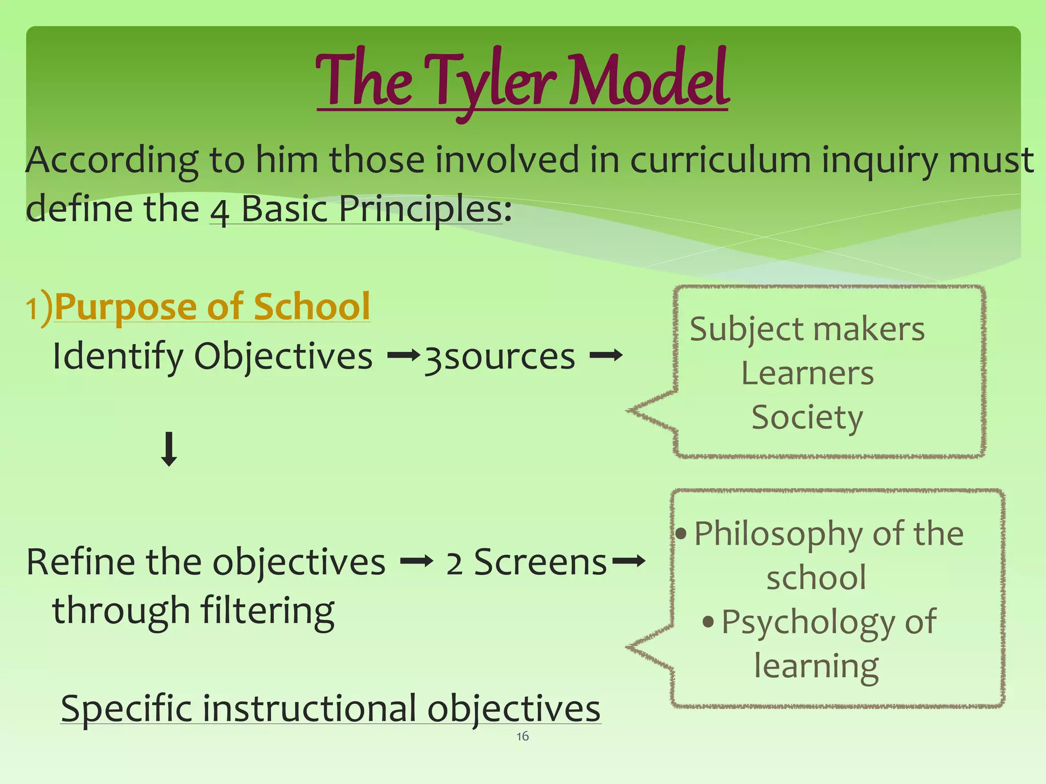 The Tyler Model
According to him those involved in curriculum inquiry must
define the 4 Basic Principles:
1)Purpose of School
Identify Objectives ➡3sources ➡
⬇
Refine the objectives ➡ 2 Screens➡
through filtering
Specific instructional objectives16
Subject makers
Learners
Society
•Philosophy of the
school
•Psychology of
learning
 