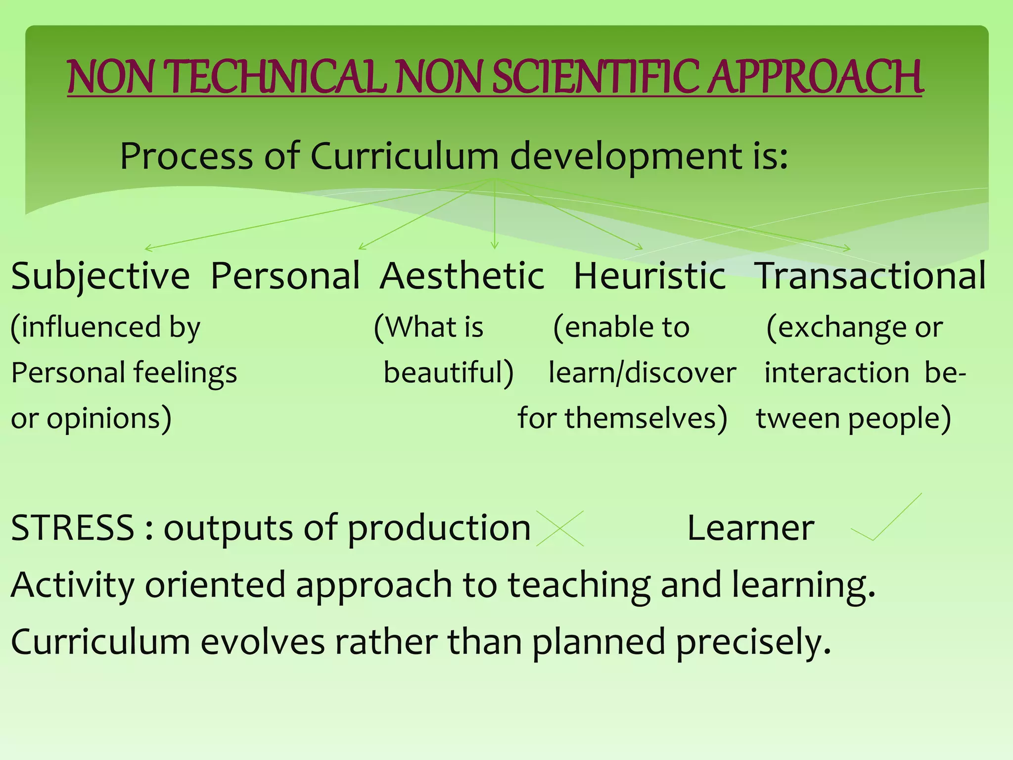 NON TECHNICAL NON SCIENTIFIC APPROACH
Process of Curriculum development is:
Subjective Personal Aesthetic Heuristic Transactional
(influenced by (What is (enable to (exchange or
Personal feelings beautiful) learn/discover interaction be-
or opinions) for themselves) tween people)
STRESS : outputs of production Learner
Activity oriented approach to teaching and learning.
Curriculum evolves rather than planned precisely.
 