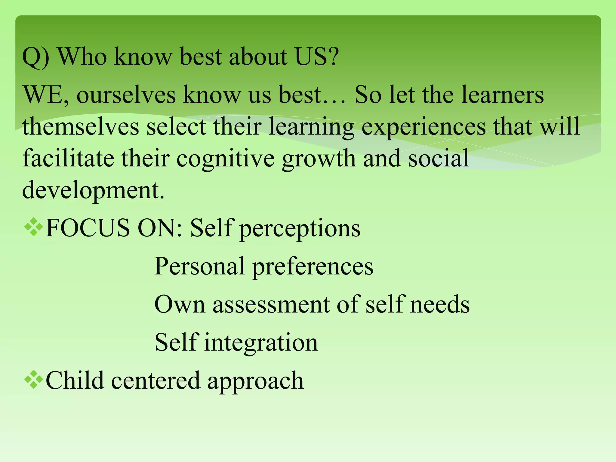 Q) Who know best about US?
WE, ourselves know us best… So let the learners
themselves select their learning experiences that will
facilitate their cognitive growth and social
development.
FOCUS ON: Self perceptions
Personal preferences
Own assessment of self needs
Self integration
Child centered approach
 