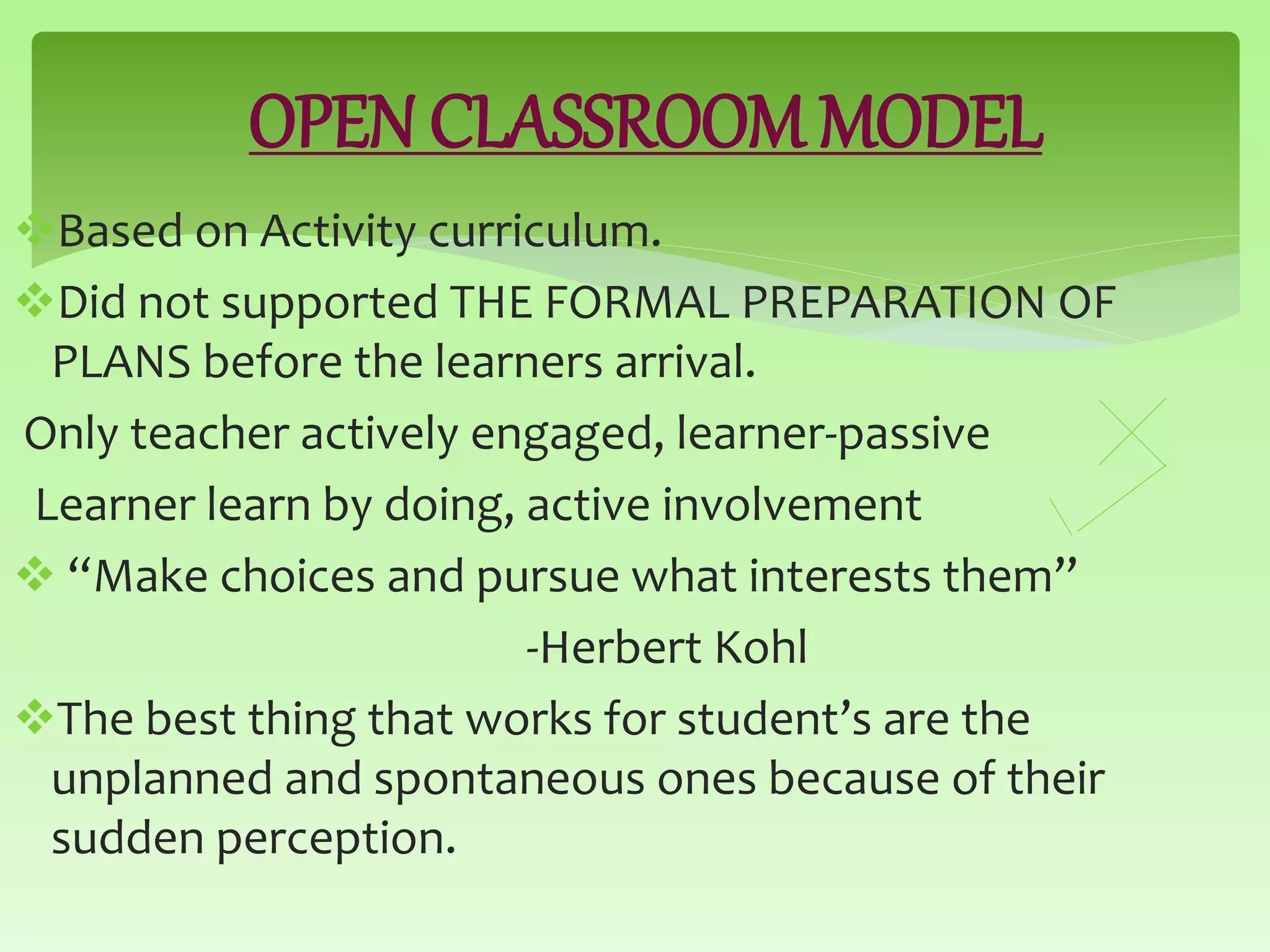 OPEN CLASSROOM MODEL
Based on Activity curriculum.
Did not supported THE FORMAL PREPARATION OF
PLANS before the learners arrival.
Only teacher actively engaged, learner-passive
Learner learn by doing, active involvement
 “Make choices and pursue what interests them”
-Herbert Kohl
The best thing that works for student’s are the
unplanned and spontaneous ones because of their
sudden perception.
 