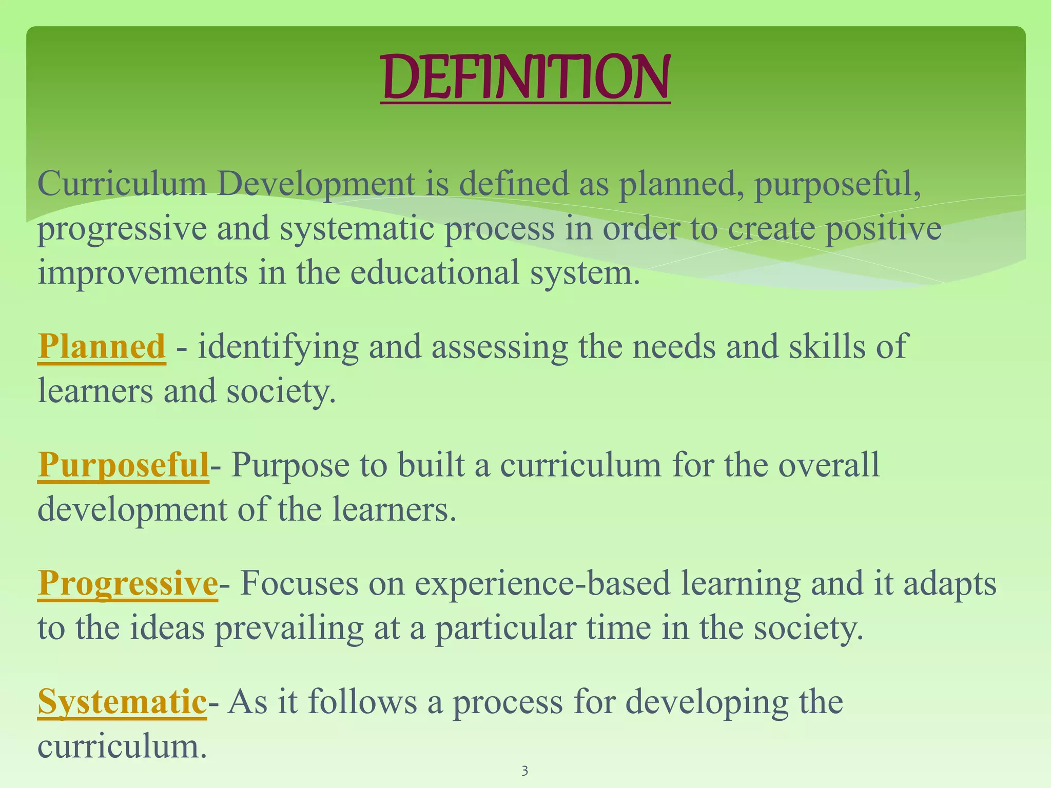 DEFINITION
Curriculum Development is defined as planned, purposeful,
progressive and systematic process in order to create positive
improvements in the educational system.
Planned - identifying and assessing the needs and skills of
learners and society.
Purposeful- Purpose to built a curriculum for the overall
development of the learners.
Progressive- Focuses on experience-based learning and it adapts
to the ideas prevailing at a particular time in the society.
Systematic- As it follows a process for developing the
curriculum. 3
 