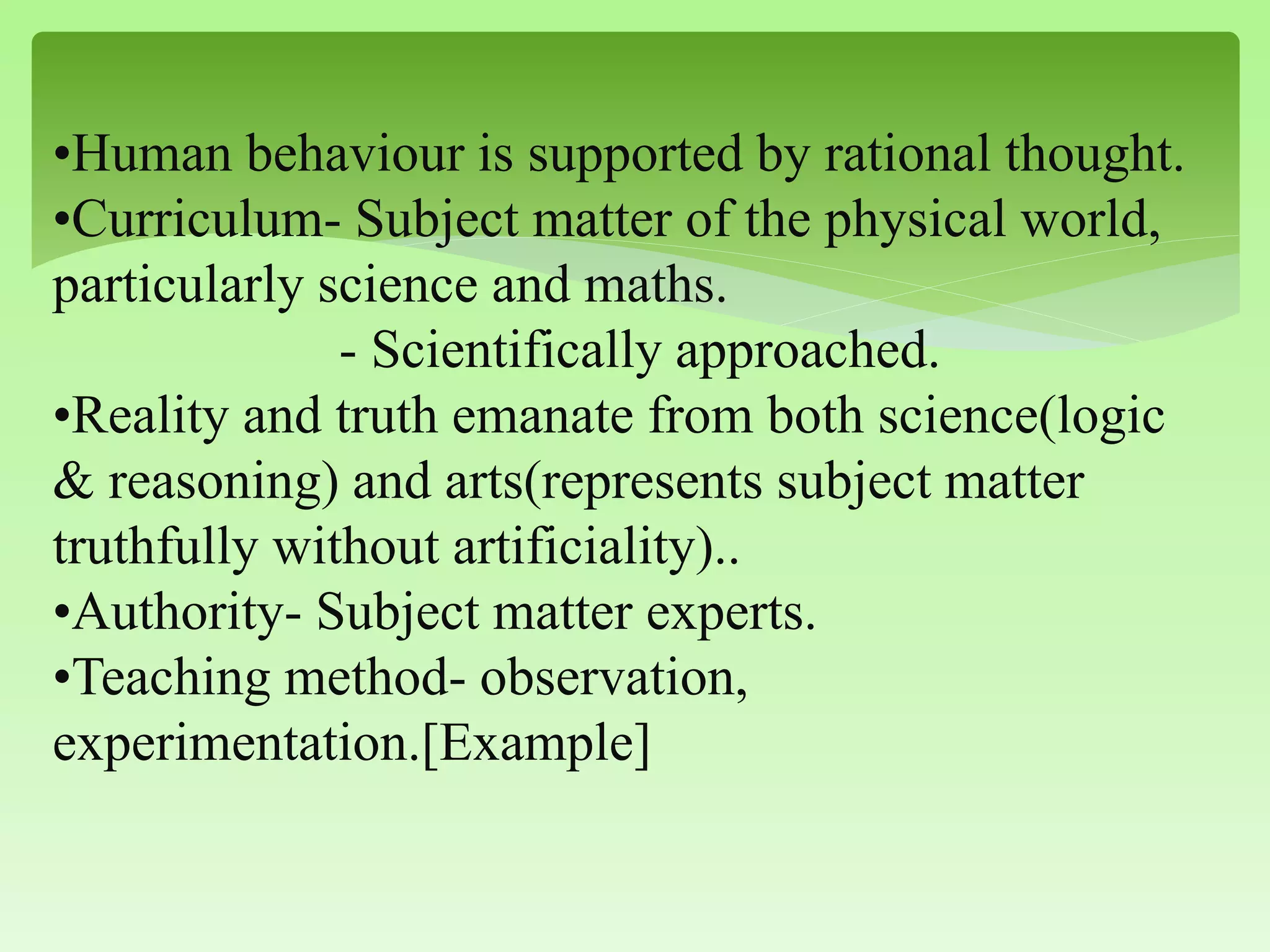 •Human behaviour is supported by rational thought.
•Curriculum- Subject matter of the physical world,
particularly science and maths.
- Scientifically approached.
•Reality and truth emanate from both science(logic
& reasoning) and arts(represents subject matter
truthfully without artificiality)..
•Authority- Subject matter experts.
•Teaching method- observation,
experimentation.[Example]
 