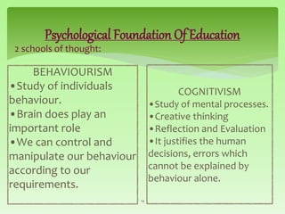 Psychological Foundation Of Education
2 schools of thought:
14
BEHAVIOURISM
•Study of individuals
behaviour.
•Brain does play an
important role
•We can control and
manipulate our behaviour
according to our
requirements.
COGNITIVISM
•Study of mental processes.
•Creative thinking
•Reflection and Evaluation
•It justifies the human
decisions, errors which
cannot be explained by
behaviour alone.
 