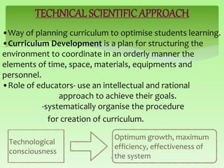 TECHNICAL SCIENTIFIC APPROACH
•Way of planning curriculum to optimise students learning.
•Curriculum Development is a plan for structuring the
environment to coordinate in an orderly manner the
elements of time, space, materials, equipments and
personnel.
•Role of educators- use an intellectual and rational
approach to achieve their goals.
-systematically organise the procedure
for creation of curriculum.
15
Technological
consciousness
Optimum growth, maximum
efficiency, effectiveness of
the system
 