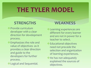 THE TYLER MODEL
STRENGTHS
Provide curriculum
developer with a clear
direction for development
process.
Emphasizes the role and
value of objectives- as it
provides a clear direction
and guide to the
developers for further
process.
Logical and Sequential.
WEAKNESS
Learning experiences are
different for every learner
and are not in power for a
teacher to select.
Educational objectives
need not precede the
selection and organization
of learning experiences.
He has not adequately
explained the sources of
objectives.
 