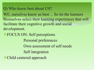 Q) Who know best about US?
WE, ourselves know us best… So let the learners
themselves select their learning experiences that will
facilitate their cognitive growth and social
development.
FOCUS ON: Self perceptions
Personal preferences
Own assessment of self needs
Self integration
Child centered approach
 