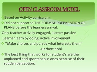 OPEN CLASSROOM MODEL
Based on Activity curriculum.
Did not supported THE FORMAL PREPARATION OF
PLANS before the learners arrival.
Only teacher actively engaged, learner-passive
Learner learn by doing, active involvement
 “Make choices and pursue what interests them”
-Herbert Kohl
The best thing that works for student’s are the
unplanned and spontaneous ones because of their
sudden perception.
 