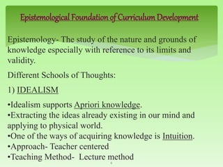Epistemological Foundation of Curriculum Development
Epistemology- The study of the nature and grounds of
knowledge especially with reference to its limits and
validity.
Different Schools of Thoughts:
1) IDEALISM
•Idealism supports Apriori knowledge.
•Extracting the ideas already existing in our mind and
applying to physical world.
•One of the ways of acquiring knowledge is Intuition.
•Approach- Teacher centered
•Teaching Method- Lecture method6
 
