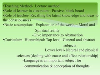 •Teaching Method- Lecture method
•Role of learner in classroom - Passive, blank board
•Role of teacher- Recalling the latent knowledge and ideas to
the consciousness
•Basic assumptions- Explanation of the world = Moral and
Spiritual reality
-Give importance to Abstraction.
•Curriculum- Hierarchical: Top level -General and abstract
subjects
Lower level- Natural and physical
sciences (dealing with cause and effect relationship)
-Language is an important subject for
communication & conception of thoughts.
 