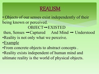 REALISM
• Objects of our senses exist independently of their
being known or perceived.
OBJECT➡EXISTED
then, Senses ➡Captured And Mind ➡ Understood
•Reality is not only what we perceive.
•Example
•From concrete objects to abstract concepts .
•Reality exists independent of human mind and
ultimate reality is the world of physical objects.
 