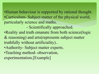 •Human behaviour is supported by rational thought.
•Curriculum- Subject matter of the physical world,
particularly science and maths.
- Scientifically approached.
•Reality and truth emanate from both science(logic
& reasoning) and arts(represents subject matter
truthfully without artificiality)..
•Authority- Subject matter experts.
•Teaching method- observation,
experimentation.[Example]
 