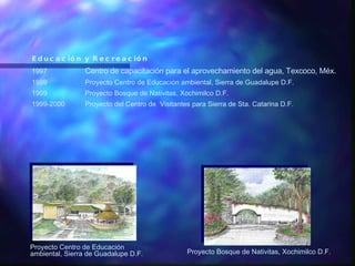 Educación y Recreación   1997 Centro de capacitación para el aprovechamiento del agua, Texcoco, Méx. 1999 Proyecto Centro de Educación ambiental, Sierra de Guadalupe D.F. 1999 Proyecto Bosque de Nativitas, Xochimilco D.F. 1999-2000 Proyecto del Centro de  Visitantes para Sierra de Sta. Catarina D.F. Proyecto Centro de Educación ambiental, Sierra de Guadalupe D.F. Proyecto Bosque de Nativitas, Xochimilco D.F. 