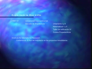 Experiencia Docente: 1987-91  Universidad Intercontinental. Escuela de Arquitectura: Urbanismo I y II Matemáticas I y II Taller de edificación IV Cursos Propedeúticos Institute for International Research Conferencia: El Rol del Arquitecto en los proyectos inmobiliarios . 