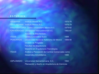 ESTUDIOS: PRIMARIA Instituto México A.C. 1970-76 SEGUNDARIA Instituto México A.C. 1976-79 PREPARATORIA  Centro Universitario México A.C. 1979-82 UNIVERSIDAD Universidad Intercontinental A.C. 1982-87 Escuela de Arquitectura TESIS Centro Corporativo Suizo 1988 POSGRADO Universidad Nacional Autónoma de México 1988-90 División de Posgrado Facultad de Arquitectura  Maestría en Arquitectura (Tecnología). TESIS Análisis y Planeación de Centros Comerciales como Desarrollos Inmobiliarios. 1996 DIPLOMADO Universidad Iberoamericana  A.C. 1992 Planeación y diseño en Arquitectura de Interiores 