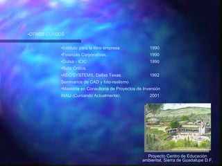 OTROS CURSOS Instituto para la libre empresa 1990 Finanzas Corporativas. 1990 Gutsa - ICIC 1990 Ruta Crítica. AEC/SYSTEMS, Dallas Texas. 1992 Seminarios de CAD y foto-realismo Maestría en Consultoría de Proyectos de Inversión INAU (Cursando Actualmente). 2001 Proyecto Centro de Educación ambiental, Sierra de Guadalupe D.F. 