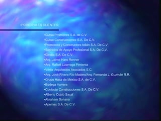 PRINCIPALES CLIENTES: Gutsa Promotora S.A. de C.V. Gutsa Construcciones S.A. De C.V. Promotora y Constructora tollán S.A. De C.V. Servicios de Apoyo Profesional S.A. De C,V, Giralta S.A. De C.V. Arq. Jaime Haro Renner Arq. Rafael Lizarraga Pimienta Vértiz Arquitectos Asociados S.C. Arq. José Rivera Río Madero/Arq. Fernando J. Guzmán R.R. Grupo Hasa de México S.A. de C.V. Bodega Aurrera Contacto Construcciones S.A. De C.V. Alberto Cojab Sacal Abraham Sonana Apemex S.A. De C.V. 
