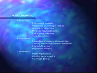 HABILIDADES : Gerenciales: Evaluación de empresas. Planeación y programas por objetivos. Optimización de recursos. Manejo de Recursos Humanos. Evaluación de programas. Toma de decisiones Inmobiliarias: Búsqueda de propiedades para desarrollar. Análisis y evaluación de diferentes alternativas. Ingeniería Financiera Proyectos de inversión. Arquitectura Diseño Arquitectónico. Coordinación de proyectos. Supervisión de obra. 
