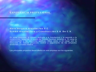 EXPERIENCIA PROFESIONAL: 1991-2009 Haro Vergara Arquitectos S.C. Exhibit Arquitectura y Construcción S.A. De C.V. En estas empresas, la primera dedicada a la Arquitectura y la segunda a la construcción, desarrollo el puesto de Director General, teniendo a  mi cargo la administración y las relaciones públicas. Otras áreas a mi cargo son la búsqueda de nuevos proyectos, control y seguimiento de los proyectos existentes y el área creativa. Los principales proyectos desarrollados en esta empresa son los siguientes: 