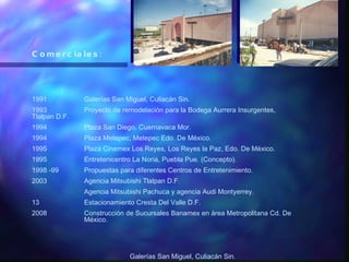 Comerciales: 1991 Galerías San Miguel, Culiacán Sin. 1993 Proyecto de remodelación para la Bodega Aurrera Insurgentes, Tlalpan D.F. 1994 Plaza San Diego, Cuernavaca Mor. 1994 Plaza Metepec, Metepec Edo. De México. 1995 Plaza Cinemex Los Reyes, Los Reyes la Paz, Edo. De México. 1995 Entretenicentro La Noria, Puebla Pue. (Concepto). 1998 -99 Propuestas para diferentes Centros de Entretenimiento. 2003 Agencia Mitsubishi Tlalpan D.F. Agencia Mitsubishi Pachuca y agencia Audi Montyerrey. Estacionamiento Cresta Del Valle D.F. 2008 Construcción de Sucursales Banamex en área Metropolitana Cd. De  México. Galerías San Miguel, Culiacán Sin . 